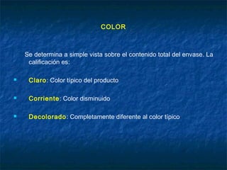 COLOR
Se determina a simple vista sobre el contenido total del envase. La
calificación es:
 Claro: Color típico del producto
 Corriente: Color disminuido
 Decolorado: Completamente diferente al color típico
 
