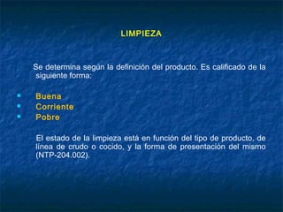LIMPIEZA
Se determina según la definición del producto. Es calificado de la
siguiente forma:
 Buena
 Corriente
 Pobre
El estado de la limpieza está en función del tipo de producto, de
línea de crudo o cocido, y la forma de presentación del mismo
(NTP-204.002).
 