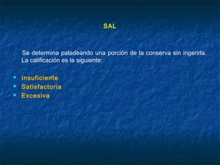 SAL
Se determina paladeando una porción de la conserva sin ingerirla.
La calificación es la siguiente:
 Insuficiente
 Satisfactoria
 Excesiva
 