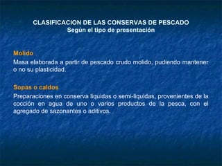 CLASIFICACION DE LAS CONSERVAS DE PESCADO
Según el tipo de presentación
Molido
Masa elaborada a partir de pescado crudo molido, pudiendo mantener
o no su plasticidad.
Sopas o caldos
Preparaciones en conserva liquidas o semi-liquidas, provenientes de la
cocción en agua de uno o varios productos de la pesca, con el
agregado de sazonantes o aditivos.
 