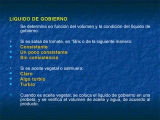 LIQUIDO DE GOBIERNO
 Se determina en función del volumen y la condición del líquido de
gobierno.
 Si es salsa de tomate, en °Brix o de la siguiente manera:
 Consistente
 Un poco consistente
 Sin consistencia
 Si es aceite vegetal o salmuera:
 Claro
 Algo turbio
 Turbio
 Cuando es aceite vegetal, se coloca el liquido de gobierno en una
probeta, y se verifica el volumen de aceite y agua, de acuerdo al
producto.
 