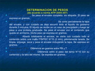 DETERMINACION DE PESOS
(de acuerdo a norma NTP-2004.007)
 Peso Bruto (PB): Se pesa el envase completo, sin etiqueta. El peso se
expresa en gramos.
 Peso sin Liquido de Gobierno (PSLG): Se corta parcialmente la tapa
del envase, y con cuidado se deja escurrir todo el liquido de gobierno
durante 5 minutos. El liquido se recibe en un vaso de precipitado y luego se
pasa a una probeta graduada. Se pesa el envase con el contenido que
queda en el mismo. Dicho peso se expresa en gramos.
 Tara (T): Abierto totalmente el envase, se vierte con cuidado todo el
contenido sobre una malla ITINTEC N°10 (2 mm), previamente tarada. Se
limpia, enjuaga, seca y pesa el envase incluyendo la tapa. Se expresa en
gramos.
 Peso Neto (PN): Diferencia en gramos entre PB y T
 Peso Escurrido (PE): Diferencia entre el peso del tamiz N°10 con su
contenido y la tara del mismo. Se expresa en gramos.
 