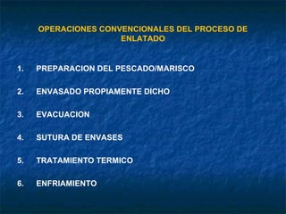 OPERACIONES CONVENCIONALES DEL PROCESO DE
ENLATADO
1. PREPARACION DEL PESCADO/MARISCO
2. ENVASADO PROPIAMENTE DICHO
3. EVACUACION
4. SUTURA DE ENVASES
5. TRATAMIENTO TERMICO
6. ENFRIAMIENTO
 