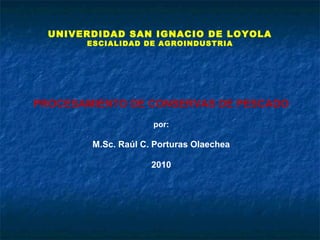 UNIVERDIDAD SAN IGNACIO DE LOYOLA
ESCIALIDAD DE AGROINDUSTRIA
PROCESAMIENTO DE CONSERVAS DE PESCADO
por:
M.Sc. Raúl C. Porturas Olaechea
2010
 