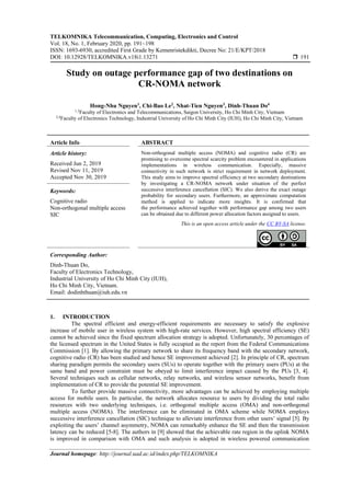 TELKOMNIKA Telecommunication, Computing, Electronics and Control
Vol. 18, No. 1, February 2020, pp. 191~198
ISSN: 1693-6930, accredited First Grade by Kemenristekdikti, Decree No: 21/E/KPT/2018
DOI: 10.12928/TELKOMNIKA.v18i1.13271  191
Journal homepage: http://journal.uad.ac.id/index.php/TELKOMNIKA
Study on outage performance gap of two destinations on
CR-NOMA network
Hong-Nhu Nguyen1
, Chi-Bao Le2
, Nhat-Tien Nguyen3
, Dinh-Thuan Do4
1,3
Faculty of Electronics and Telecommunications, Saigon University, Ho Chi Minh City, Vietnam
2,4
Faculty of Electronics Technology, Industrial University of Ho Chi Minh City (IUH), Ho Chi Minh City, Vietnam
Article Info ABSTRACT
Article history:
Received Jun 2, 2019
Revised Nov 11, 2019
Accepted Nov 30, 2019
Non-orthogonal multiple access (NOMA) and cognitive radio (CR) are
promising to overcome spectral scarcity problem encountered in applications
implementations in wireless communication. Especially, massive
connectivity in such network is strict requirement in network deployment.
This study aims to improve spectral efficiency at two secondary destinations
by investigating a CR-NOMA network under situation of the perfect
successive interference cancellation (SIC). We also derive the exact outage
probability for secondary users. Furthermore, an approximate computation
method is applied to indicate more insights. It is confirmed that
the performance achieved together with performance gap among two users
can be obtained due to different power allocation factors assigned to users.
Keywords:
Cognitive radio
Non-orthogonal multiple access
SIC
This is an open access article under the CC BY-SA license.
Corresponding Author:
Dinh-Thuan Do,
Faculty of Electronics Technology,
Industrial University of Ho Chi Minh City (IUH),
Ho Chi Minh City, Vietnam.
Email: dodinhthuan@iuh.edu.vn
1. INTRODUCTION
The spectral efficient and energy-efficient requirements are necessary to satisfy the explosive
increase of mobile user in wireless system with high-rate services. However, high spectral efficiency (SE)
cannot be achieved since the fixed spectrum allocation strategy is adopted. Unfortunately, 30 percentages of
the licensed spectrum in the United States is fully occupied as the report from the Federal Communications
Commission [1]. By allowing the primary network to share its frequency band with the secondary network,
cognitive radio (CR) has been studied and hence SE improvement achieved [2]. In principle of CR, spectrum
sharing paradigm permits the secondary users (SUs) to operate together with the primary users (PUs) at the
same band and power constraint must be obeyed to limit interference impact caused by the PUs [3, 4].
Several techniques such as cellular networks, relay networks, and wireless sensor networks, benefit from
implementation of CR to provide the potential SE improvement.
To further provide massive connectivity, more advantages can be achieved by employing multiple
access for mobile users. In particular, the network allocates resource to users by dividing the total radio
resources with two underlying techniques, i.e. orthogonal multiple access (OMA) and non-orthogonal
multiple access (NOMA). The interference can be eliminated in OMA scheme while NOMA employs
successive interference cancellation (SIC) technique to alleviate interference from other users’ signal [5]. By
exploiting the users’ channel asymmetry, NOMA can remarkably enhance the SE and then the transmission
latency can be reduced [5-8]. The authors in [9] showed that the achievable rate region in the uplink NOMA
is improved in comparison with OMA and such analysis is adopted in wireless powered communication
 