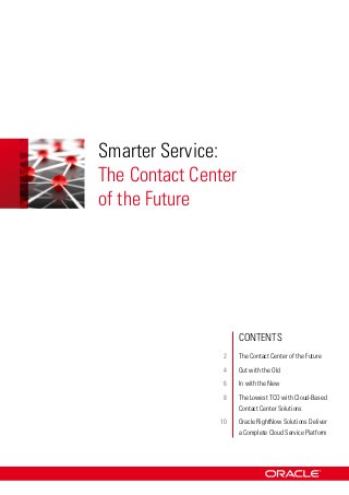 Smarter Service:
The Contact Center
of the Future




               		    Contents
               	2	   The Contact Center of the Future
               	4	   Out with the Old
               	6	   In with the New
               	8	Lowest TCO with Cloud-Based
                  The
                  Contact Center Solutions
               	10	 RightNow Solutions Deliver
                   Oracle
                   a Complete Cloud Service Platform
 