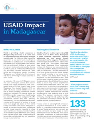 USAID Impact
in Madagascar
USAID Value Added
USAID is providing valuable assistance to
Madagascar by responding to its unmet need
for contraception and reducing the maternal
mortality rate. The 2009 coup d’état caused the
government to lose donor funds, resulting in a
deterioration of health services for poor and rural
populations. USAID is playing a key role in ensuring
that men and women continue to have access
to voluntary contraceptive services by directing
funds to NGOs such as Marie Stopes Madagascar
and Population Services International. Many
donors and implementing partners highlighted
Madagascar as an “aid orphan” and “donor desert,”
with USAID contributing the largest proportion of
donor support.
An estimated 40 percent of Malagasy women
who use contraception receive their services
through Marie Stopes Madagascar. Since USAID
funding began in 2010, the impact of Marie Stopes
Madagascar has doubled. Between 2010 and
2014, U.S. funds enabled 436,000 women and
men to receive voluntary contraceptive services,
averting an estimated 915 maternal deaths and
631,000 unintended pregnancies. USAID funding
has allowed Marie Stopes Madagascar to offer
contraceptive services that were previously
unavailable(e.g.longtermreversibleandpermanent
methods) and to expand its services to remote
areas where people lack access to them. USAID
funding has enabled Marie Stopes Madagascar to
provide 60 percent of all long-term contraceptive
services through extensive networks of private
sector providers and mobile outreach teams (16 of
20 received the majority of their funds from USAID).
USAID has also funded Marie Stopes Madagascar
to reach the most vulnerable and poor populations
through voucher schemes.
Reaching the Underserved
USAID funding has enabled implementing NGO
partners such as Marie Stopes Madagascar
to reach vulnerable populations, including
adolescents and poor women through
outreach and voucher programs. With the lowest
contraceptive prevalence rate and the highest unmet
need among rural, hard-to-reach communities,
Marie Stopes Madagascar brings contraceptive
services and choice as near as possible to the
people who need them. Madagascar’s challenging
roads and climate make it difficult to deliver services
to the most remote communities. Mobile outreach
teams, typically consisting of four people (doctor,
nurse, assistant, and driver), travel directly to
underserved rural and remote areas to offer a range
of contraceptive choices to women and men where
other providers are absent. Outreach teams counsel
clients to ensure they receive comprehensive
information about contraceptive options and make
informed choices. Most outreach clients select long-
acting or permanent contraceptive methods that are
otherwise absent in public facilities, but Marie Stopes
Madagascar outreach teams also carry short-term
contraceptives in case stock-outs occur at public
facilities. This approach complements existing
services by ensuring that high-quality, long-acting
and permanent contraceptive methods are also
available alongside short-term methods.
Financial barriers to accessing health services are
a significant impediment in a country where 91
percent of the working population earns less than
$2 a day. Voucher programs promote equity and
enable adolescents and poor people to access
contraceptive services free of charge. Marie Stopes
Madagascar implemented a model that delivers
information and services to young people and allows
them to redeem free services with a cell phone code.
“A shift in the priorities
of US development
assistance would have a
serious impact on what
we can achieve for this
country in maternal
health. If either UNFPA or
USAID were to disengage,
the consequences
on the availability of
commodities and services
would be dramatic.”
UNFPA staff
“When people in remote
areas have a choice, they
tend to choose long-term
methods.”
Implementing NGO Partner
133133 BlueStar providers
delivered about 48,276
contraceptive services, of
which 31% were long-acting
methods (2014).
 
