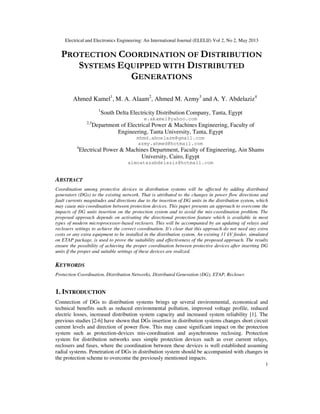 Electrical and Electronics Engineering: An International Journal (ELELIJ) Vol 2, No 2, May 2013
1
PROTECTION COORDINATION OF DISTRIBUTION
SYSTEMS EQUIPPED WITH DISTRIBUTED
GENERATIONS
Ahmed Kamel1
, M. A. Alaam2
, Ahmed M. Azmy3
and A. Y. Abdelaziz4
1
South Delta Electricity Distribution Company, Tanta, Egypt
e.akamel@yahoo.com
2,3
Department of Electrical Power & Machines Engineering, Faculty of
Engineering, Tanta University, Tanta, Egypt
mhmd.aboelazm@gmail.com
azmy.ahmed@hotmail.com
4
Electrical Power & Machines Department, Faculty of Engineering, Ain Shams
University, Cairo, Egypt
almoatazabdelaziz@hotmail.com
ABSTRACT
Coordination among protective devices in distribution systems will be affected by adding distributed
generators (DGs) to the existing network. That is attributed to the changes in power flow directions and
fault currents magnitudes and directions due to the insertion of DG units in the distribution system, which
may cause mis-coordination between protection devices. This paper presents an approach to overcome the
impacts of DG units insertion on the protection system and to avoid the mis-coordination problem. The
proposed approach depends on activating the directional protection feature which is available in most
types of modern microprocessor-based reclosers. This will be accompanied by an updating of relays and
reclosers settings to achieve the correct coordination. It's clear that this approach do not need any extra
costs or any extra equipment to be installed in the distribution system. An existing 11 kV feeder, simulated
on ETAP package, is used to prove the suitability and effectiveness of the proposed approach. The results
ensure the possibility of achieving the proper coordination between protective devices after inserting DG
units if the proper and suitable settings of these devices are realized.
KEYWORDS
Protection Coordination, Distribution Networks, Distributed Generation (DG), ETAP, Recloser.
1. INTRODUCTION
Connection of DGs to distribution systems brings up several environmental, economical and
technical benefits such as reduced environmental pollution, improved voltage profile, reduced
electric losses, increased distribution system capacity and increased system reliability [1]. The
previous studies [2-6] have shown that DGs insertion in distribution systems changes short circuit
current levels and direction of power flow. This may cause significant impact on the protection
system such as protection-devices mis-coordination and asynchronous reclosing. Protection
system for distribution networks uses simple protection devices such as over current relays,
reclosers and fuses, where the coordination between these devices is well established assuming
radial systems. Penetration of DGs in distribution system should be accompanied with changes in
the protection scheme to overcome the previously mentioned impacts.
 