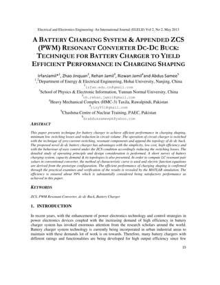 Electrical and Electronics Engineering: An International Journal (ELELIJ) Vol 2, No 2, May 2013
15
A BATTERY CHARGING SYSTEM & APPENDED ZCS
(PWM) RESONANT CONVERTER DC-DC BUCK:
TECHNIQUE FOR BATTERY CHARGER TO YIELD
EFFICIENT PERFORMANCE IN CHARGING SHAPING
IrfanJamil*1
, Zhao Jinquan2
, Rehan Jamil3
, Rizwan Jamil4
and Abdus Samee5
1
,2
Department of Energy & Electrical Engineering, Hohai University, Nanjing, China
1
irfan.edu.cn@gmail.com
3
School of Physics & Electronic Information, Yunnan Normal University, China
3
ch.rehan.jamil@gmail.com
4
Heavy Mechanical Complex (HMC-3) Taxila, Rawalpindi, Pakistan
4
rizy951@gmail.com
5
Chashma Centre of Nuclear Training, PAEC, Pakistan
5
drabdussameepk@yahoo.com
ABSTRACT
This paper presents technique for battery charger to achieve efficient performance in charging shaping,
minimum low switching losses and reduction in circuit volume .The operation of circuit charger is switched
with the technique of zero-current-switching, resonant components and append the topology of dc-dc buck.
The proposed novel dc-dc battery charger has advantages with the simplicity, low cost, high efficiency and
with the behaviour of easy control under the ZCS condition accordingly reducing the switching losses. The
detailed study of operating principle and design consideration is performed. A short survey of battery
charging system, capacity demand & its topologies is also presented. In order to compute LC resonant pair
values in conventional converter, the method of characteristic curve is used and electric function equations
are derived from the prototype configuration. The efficient performance of charging shaping is confirmed
through the practical examines and verification of the results is revealed by the MATLAB simulation. The
efficiency is ensured about 89% which is substantially considered being satisfactory performance as
achieved in this paper.
KEYWORDS
ZCS, PWM Resonant Converter, dc-dc Buck, Battery Charger
1. INTRODUCTION
In recent years, with the enhancement of power electronics technology and control strategies in
power electronics devices coupled with the increasing demand of high efficiency in battery
charger system has invoked enormous attention from the research scholars around the world.
Battery charger system technology is currently being incorporated in urban industrial areas to
maintain with these demands lot of work is on towards. Therefore, many battery chargers with
different ratings and functionalities are being developed for high output efficiency since few
 
