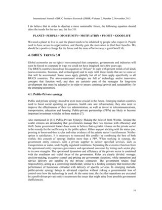 International Journal of BRIC Business Research (IJBBR) Volume 2, Number 2, November 2013
10
I do believe that in order to develop a more sustainable future, the following equation should
drive the trends for the next era, the Era 3.0:
PLANET+ PEOPLE+ OPORTUNITY+ MOTIVATION + PROFIT = GOOD LIFE
We need a planet to live in, and the planet needs to be inhabited by people who respect it. People
need to have access to opportunities, and thereby gain the motivation to find their benefits. We
should be a positive change for the future and the more effective way is gain Good Life.
4. BRICS TRENDS 3.0
Global economies are so tightly interconnected that companies, governments and industries will
soon be forced to cooperate in ways we could not have imagined just a few years ago.
The BRICS countries should use this equation as "drivers" to cope with present trends of all kinds
(socio-economic, business, and technological) and to cope with those trends that are to come or
that will be accentuated. Some cases apply globally but all of them apply specifically to all
BRICS countries. The above-mentioned strategies are full of technology and/or innovative
concepts that function well, and they are certainly part of the strategies for long-term
development that must be adhered to in order to ensure continued growth and sustainability for
the emerging economies.
4.1. Public-Private synergy
Public and private synergy should be even more crucial in the future. Emerging market countries
need to boost social spending on pensions, health care and infrastructure, they also need to
improve the effectiveness of their tax administration, as well as invest in telecommunications,
transportation, education and housing. Public-private partnerships (PPPs) are likely to become
important investment vehicles in these markets [7].
Also mentioned in [13], Public-Private Synergy: Making the Best of Both Worlds. Around the
world, citizens are demanding that governments manage their tax revenue with efficiency and
thrift. Some government leaders have come to believe that a greater reliance on the private sector
is the remedy for the inefficiency in the public sphere. Others support sticking with the status quo,
pointing to boom-and-bust cycles and other evidence of the private sector’s recklessness. Neither
option is satisfactory. It is necessary to transcend this conflict by combining the best of both
worlds; this concept of synergy implies more than a PPP. When working in synergy, the
government entity contracts with a private supplier to deliver specified services, such as
transportation or water, under highly regulated conditions. Separating the executive function from
the operational entity improves governance and operational outcomes by letting each sector play
to its own strengths. The operational dynamism and efficiency of the private sector is combined
with the steadiness and social focus of the government. Roles are clearly divided: strategic
decision-making, executive control and pricing are government functions, while operations and
service delivery are handled by the private contractor. The government retains final
responsibility, acting as a controlling shareholder, similar to a holding company that monitors the
performance of businesses entrusted with delivery of specific services. In emerging markets,
public-private synergy brings in advanced expertise without risking a governmental loss of
control over how the technology is used. At the same time, the fact that operations are executed
by a profit-driven private entity circumvents the issues that might arise from possible government
inefficiencies.
 