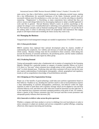 International Journal of BRIC Business Research (IJBBR) Volume 2, Number 2, November 2013
14
same survey, less than a third believe current businesses are addressing societal issues, making
this a key differentiator for successful businesses of the future. Economic growth does not
necessarily indicate more life satisfaction or, at the very least, it is not the only thing we should be
measuring. “Happinomics” is flourishing, as many corporations have realized that they can
achieve success and change behaviors by encouraging employees to adopt a mindful approach to
work and life in general. Harvard Business School’s course on positive psychology as the
catalyst for change is now oversubscribed and is informing a new generation of business leaders
[3]. New business concepts, such as financial coaching and “energy makeovers” are just the tip of
the iceberg when it comes to delivering Good Life propositions and experiences that engage
people in self-improvement and in building the future society they want to see.
4.8. Managing the Business
Vanguard and revised management strategies are needed in organizations 3.0 in BRICS countries
4.8.1. Urban growth cluster
BRICS countries have deployed their national development plans by clusters, mindful of
understanding the complexity, low viability and slowness of results that might just do it for the
whole country. Business strategy must also be considered in these countries, while taking into
account the diversity of consumer preferences, the purchasing power, and the market conditions
that can be found within the same region by ethnic group.
4.8.2. Predicting Demand
Timing and geographic matters play a fundamental role in matters of competing for the Emerging
Markets. Demand for a particular product or category of product typically follows an S-curve
[12], there is a “hot zone” where costumers have enough money to buy a product and a “chill-out
zone” in which demand eases. Predicting when and where customers will move into the hot zone
also requires understanding of technological, demographic, cultural, geographical and regulatory
trends as well as comprehensive knowledge of local distribution networks.
4.8.3. Designing an Ultra Segmentation Strategy
Proper use of the benefits of good technology could help users perform segmentation based on
their behavior. Needless to say, deciding how and how much to cater to local preferences requires
a deep understanding of customer demographics, preferences, and behavior within the target
segments in order to reach them with a dynamic message which can be adapted to suit real-time
customer behavior well, and which can offer what most would be interested in at the right time. It
is also important how consumers encounter managing products at the point of sale. For instance,
almost a quarter of the Chinese consumers that were surveyed said that in-store promoters and
salespeople greatly influence their decisions [20].
4.8.4. Innovative to deliver value across the price spectrum
Whether a company sells basic product or service to challenge low-cost local players or seeks to
entice consumers to adopt new products and services comparable to global offerings, competing
effectively often requires innovating and localizing.
 