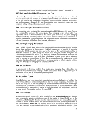 International Journal of BRIC Business Research (IJBBR) Volume 2, Number 2, November 2013
15
4.8.5. Built brands thought Total Transparency and Trust
Information flies and is everywhere (in value or not), people now more than ever prefer the truth
and you can only get their attention or get their engagement if they feel confident. It is important
to earn this attention and engagement continuously through openness, consistent performance,
and total transparency. Research [21] has shown that the more transparent you are, the more
people are willing to forgive if mistakes should happen.
4.8.6. Organize today for the markets of tomorrow
The competition which awaits the New Multinationals (from BRICS Countries) is fierce. There is
not a single global company that has not placed these emerging powers within radar. They
represent a portion of their investments in the coming years. Both local and global emerging
markets coexist; they cannot rely on their past successes because selling today is as important as
planning for tomorrow. Strategic planning, risk management, talent development, and operating
efficiency is not to be left for later. Plan, Innovate, or Disappear.
4.8.7. Handling Emerging-Market Talent
BRICS growth was very rapid, and difficulty in acquiring qualified talent today is one of the most
serious flaws and threats to be overcome. Unskilled workers may be plentiful in emerging
societies, but skilled managers are scarce and hard to retain or they are immigrants working in
developed countries. In China, barely two million local managers have the managerial and
English-language capabilities needed [12]. Emerging Markets should endeavor to multiply the
number of leaders tenfold, while at the same time looking for them locally, and/or deploying
plans to motivate the return of some of them. The strategies of emerging markets need careful
study, and they depend on each case; however, increasing salaries is, at best, a partial solution.
They must develop clear value proposals (an employer brand).
4.8.8. Key stakeholders
In government, civil society, and the local media, etc., managing these relationships can
effectively have an impact on a company’s market access, on its ability to engage in mergers or
acquisitions activity, and on the broadening of its reputation
4.9. Technology Trends
Smart Technology and hyper connectivity means that we can control all aspects of our lives like
never before and this is fundamentally reshaping the way society is operating. There isn’t any
area of life today that is not affected by ICT (Information and communications technology).
These trends are classified as: socio-economic, technological per se, and business-related. Many
technology trends are not necessarily just for the single-user-sector. The categories are just a way
to group them by functionality, as shows the research [22].
4.9.1. Socio-Economic
Major socio-economic trends which were identified are: the aging population (ICT presents
many opportunities with respect to improvement in the quality of life and health care in this
population), attention deficit disorder (mobility and social networks have increased the available
channels to inform, establish contact and service customers and users, increasing the number of
hits it receives daily), smart cities (the expected increase in the percentage of population living in
cities will facilitate the development of advanced technology solutions to facilitate citizen
 
