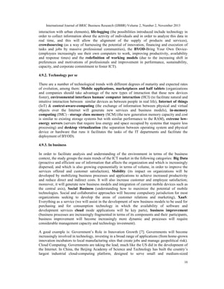 International Journal of BRIC Business Research (IJBBR) Volume 2, Number 2, November 2013
16
interaction with urban elements), life-logging (the possibilities introduced include technology in
order to collect information about the activity of individuals and in order to analyze this data in
real time, and this will allow the alignment of the supply of products and services),
crowdsourcing (as a way of harnessing the potential of innovation, financing and execution of
tasks and jobs by massive professional communities), the BYOD-Bring Your Own Device-
(employees increasingly use their own computers to work, improving productivity, availability
and response times) and the redefinition of working models (due to the increasing shift in
preferences and motivations of professionals and improvement in performance, sustainability,
capacity, and corporate commitment to foster ICT).
4.9.2. Technology per se
There are a number of technological trends with different degrees of maturity and expected rates
of evolution, among them: Mobile applications, marketplaces and half tablets (organizations
and companies should take advantage of the new types of interaction that these new devices
foster), environmental interfaces human/ computer interaction (HCI) (to facilitate natural and
intuitive interaction between similar devices as between people in real life), Internet of things
(IoT) & context-aware-computing (the exchange of information between physical and virtual
objects over the Internet will generate new services and business models), in-memory
computing (IMC) - storage class memory (SCM) (the new generation memory capacity and cost
is similar to existing storage systems but with similar performance to the RAM), extreme low-
energy servers (servers that require less energy and space occupied by systems that require less
processing) and desktop virtualization (the separation between operating system and physical
device or hardware that runs it facilitates the tasks of the IT departments and facilitate the
deployment of BYOD).
4.9.3. In business
In order to facilitate analysis and understanding of the environment in terms of the business
context, the study groups the main trends of the ICT market in the following categories: Big Data
(proactive and efficient use of information that affects the organization and which is increasingly
dispersed, and which is also growing exponentially in terms of volume, in order to improve the
services offered and customer satisfaction), Mobility (its impact on organizations will be
developed by mobilizing business processes and applications to achieve increased productivity
and reduce direct and indirect costs. It will also increase customer and employee satisfaction;
moreover, it will generate new business models and integration of current mobile devices such as
the central axis), Social Business (understanding how to maximize the potential of mobile
technologies. Social and collaborative approaches will become compulsory jurisdiction for most
organizations seeking to develop the areas of customer relations and marketing), XaaS:
Everything as a service (we will assist in the development of new business models to be used for
purchasing and for consumption technology in which the availability of software and
development services cloud mode applications will be key parts), business improvement
(business processes are increasingly fragmented in terms of its components and their participants,
business improvement will become increasingly more dynamic and processes will require
considerable management capacity and technology investment).
A good example is: Government’s Role in Innovation Growth [7]. Governments will become
increasingly involved in technology, investing in a broad range of applications (from home-grown
innovation incubators to local manufacturing sites that create jobs and manage geopolitical risk).
Cloud Computing. Governments are taking the lead; much like the US did in the development of
the Internet. In China, the Beijing Academy of Science and Technology has built the country’s
largest industrial cloud-computing platform, designed to serve small and medium-sized
 