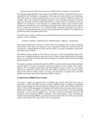 International Journal of BRIC Business Research (IJBBR) Volume 2, Number 2, November 2013
2
The changing global landscape, lead mainly by the BRICS countries, opened the doors to new
opportunities and challenges, a consequence of the huge and rapid growth. Some challenges,
which the world are already facing and now are even more present in BRICS countries, for
example: “How can we mend the imbalance created by over-consumption and deliver a positive
legacy for the future? Business models that embrace a system based on consumption alone are
obsolete.” [3]. Fortunately, we are starting to see a subtle shift in culture, a move towards a more
transparent, sustainable and, most importantly, meaningful model where people actively consider
how to achieve the Good Life. It is, therefore, hardly surprising that people now call for
companies to demonstrate that they really do care and demand these attributes in everything from
government policies to products and services.
I do believe that in order to develop a more sustainable future the equation that represents the new
model as: “driver” should be:
PLANET+ PEOPLE+ OPORTUNITY+ MOTIVATION + PROFIT = GOOD LIFE
These factors should be the “drivers” in order to face new challenges and in order to healthily
coexist while at the same time enabling us to be responsible towards the environment and all
communities, avoiding thereby the chaos that the culture of constant consumption could easily
bring about upon the Earth.
The BRICS countries should use these factors as "drivers" in order to face global trends. These
factors can be applied globally in some cases but all of them are specifically apply to Emerging
Powers. It is important to mention that these are long-term strategies which are currently taking
shape (Strategies 3.0).
This paper: (i) analyzes and describes growth in BRICS countries and the main winning strategies
used by NMCs to succeed, (ii) explains reasons that support as well as define “new drivers–
equation 3.0” (iii) explains global trends that affect BRICS countries “trends 3.0.,” and finally
offers some conclusions. All the data comes from Official Institutions, also includes research
about recent trends in different topics, as well as own experience; corporate work, and talent
mobility and research done by the author about BRICS countries.
2. GROWTH IN BRICS COUNTRIES
The Figure 1, shows the argument that as introduces the research and salient facts may be
mentioned; (i) 2003 and 2004, emerging economies (BRICS) began a significant consolidated
period of growth (and were already doing so), during these two years, their GDP increased from
5,64 to 7,04 (ii) 2008 (September), the outbreak of the global crisis obviously affects everyone.
BRICS fell in 2009 to 1,1 (fall but remain in positive), the world economy: -0,6 and Developing
Economies: -3,5 (iii) After the global crisis, very slow recovery in developed economies and
promising trend showing the BRICS economies. This graph (figure 1), also evidenced the
situation and positioning: BRICS, Advanced Economies and World, from 1991 (since all these
countries have data) to 2017, from 2013 to 2017 are projections.
 