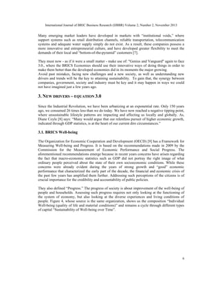 International Journal of BRIC Business Research (IJBBR) Volume 2, Number 2, November 2013
6
Many emerging market leaders have developed in markets with “institutional voids,” where
support systems such as retail distribution channels, reliable transportation, telecommunication
systems and adequate water supply simply do not exist. As a result, these companies possess a
more innovative and entrepreneurial culture, and have developed greater flexibility to meet the
demands of their local and “bottom-of-the-pyramid” customers [7].
They must now - as if it were a small matter - make use of: "Genius and Vanguard" again to face
3.0., where the BRICS Economies should use their innovative ways of doing things in order to
make them better than the developed economies did in its moments the major growing.
Avoid past mistakes, facing new challenges and a new society, as well as understanding new
drivers and trends will be the key to attaining sustainability. To gain that, the synergy between
companies, government, society and industry must be key and it may happen in ways we could
not have imagined just a few years ago.
3. NEW DRIVERS – EQUATION 3.0
Since the Industrial Revolution, we have been urbanizing at an exponential rate. Only 150 years
ago, we consumed 26 times less than we do today. We have now reached a negative tipping point,
where unsustainable lifestyle patterns are impacting and affecting us locally and globally. As,
Diane Coyle [8] says: “Many would argue that our relentless pursuit of higher economic growth,
indicated through GDP statistics, is at the heart of our current dire circumstances.”
3.1. BRICS Well-being
The Organization for Economic Cooperation and Development (OECD) [9] has a Framework for
Measuring Well-being and Progress. It is based on the recommendations made in 2009 by the
Commission for the Measurement of Economic Performance and Social Progress. The
aforementioned recommendations emerge because in recent years concerns have arisen regarding
the fact that macro-economic statistics such as GDP did not portray the right image of what
ordinary people perceived about the state of their own socioeconomic conditions. While these
concerns were already evident during the years of strong growth and “good” economic
performance that characterized the early part of the decade, the financial and economic crisis of
the past few years has amplified them further. Addressing such perceptions of the citizens is of
crucial importance for the credibility and accountability of public policies.
They also defined “Progress.” The progress of society is about improvement of the well-being of
people and households. Assessing such progress requires not only looking at the functioning of
the system of economy, but also looking at the diverse experiences and living conditions of
people. Figure 4, whose source is the same organization, shows us the composition “Individual
Well-being (quality of life and material conditions)” and remains a cycle through different types
of capital “Sustainability of Well-being over Time”.
 