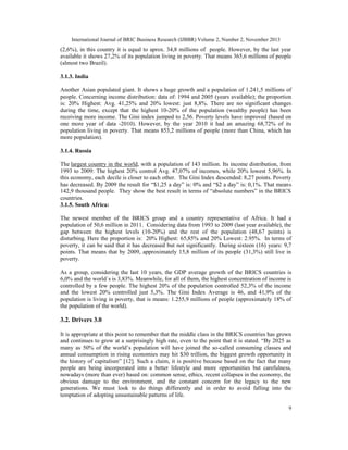 International Journal of BRIC Business Research (IJBBR) Volume 2, Number 2, November 2013
9
(2,6%), in this country it is equal to aprox. 34,8 millions of people. However, by the last year
available it shows 27,2% of its population living in poverty. That means 365,6 millions of people
(almost two Brazil).
3.1.3. India
Another Asian populated giant. It shows a huge growth and a population of 1.241,5 millions of
people. Concerning income distribution: data of: 1994 and 2005 (years available); the proportion
is: 20% Highest: Avg. 41,25% and 20% lowest: just 8,8%. There are no significant changes
during the time, except that the highest 10-20% of the population (wealthy people) has been
receiving more income. The Gini index jumped to 2,56. Poverty levels have improved (based on
one more year of data -2010). However, by the year 2010 it had an amazing 68,72% of its
population living in poverty. That means 853,2 millions of people (more than China, which has
more population).
3.1.4. Russia
The largest country in the world, with a population of 143 million. Its income distribution, from
1993 to 2009: The highest 20% control Avg. 47,07% of incomes, while 20% lowest 5,96%. In
this economy, each decile is closer to each other. The Gini Index descended: 8,27 points. Poverty
has decreased. By 2009 the result for “$1,25 a day” is: 0% and “$2 a day” is: 0,1%. That means
142,9 thousand people. They show the best result in terms of “absolute numbers” in the BRICS
countries.
3.1.5. South Africa:
The newest member of the BRICS group and a country representative of Africa. It had a
population of 50,6 million in 2011. Considering data from 1993 to 2009 (last year available), the
gap between the highest levels (10-20%) and the rest of the population (48,67 points) is
disturbing. Here the proportion is: 20% Highest: 65,85% and 20% Lowest: 2.95%. In terms of
poverty, it can be said that it has decreased but not significantly. During sixteen (16) years: 9,7
points. That means that by 2009, approximately 15,8 million of its people (31,3%) still live in
poverty.
As a group, considering the last 10 years, the GDP average growth of the BRICS countries is
6,0% and the world´s is 3,83%. Meanwhile, for all of them, the highest concentration of income is
controlled by a few people. The highest 20% of the population controlled 52,3% of the income
and the lowest 20% controlled just 5,3%. The Gini Index Average is 46, and 41,9% of the
population is living in poverty, that is means: 1.255,9 millions of people (approximately 18% of
the population of the world).
3.2. Drivers 3.0
It is appropriate at this point to remember that the middle class in the BRICS countries has grown
and continues to grow at a surprisingly high rate, even to the point that it is stated. “By 2025 as
many as 50% of the world’s population will have joined the so-called consuming classes and
annual consumption in rising economies may hit $30 trillion, the biggest growth opportunity in
the history of capitalism” [12]. Such a claim, it is positive because based on the fact that many
people are being incorporated into a better lifestyle and more opportunities but carefulness,
nowadays (more than ever) based on: common sense, ethics, recent collapses in the economy, the
obvious damage to the environment, and the constant concern for the legacy to the new
generations. We must look to do things differently and in order to avoid falling into the
temptation of adopting unsustainable patterns of life.
 