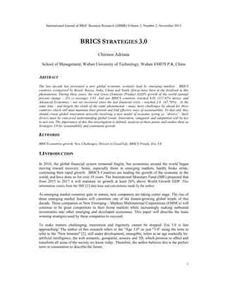 International Journal of BRIC Business Research (IJBBR) Volume 2, Number 2, November 2013
1
BRICS STRATEGIES 3.0
Chirinos Adriana
School of Management, Wuhan University of Technology, Wuhan 430070 P.R, China
ABSTRACT
The last decade has presented a new global economic scenario lead by emerging markets. BRICS
countries (comprised by Brazil, Russia, India, China and South Africa) have been at the forefront in this
phenomenon. During these years, the real Gross Domestic Product (GDP) growth of the world (annual
percent change - A% c) averages 3,83. And just BRICS countries reached 6,01 (157,02% more); and
Advanced Economies - not yet recovered since the last financial crisis - reached 1,6 (47,78%). At the
same time - and largely the result of the same phenomenon - many more challenges lie ahead for these
countries which still must maintain their growth and find effective ways of sustainability. To that end, they
should create global innovation networks involving a new model of economy acting as “drivers”. Such
drivers must be conceived understanding global trends. Innovation, vanguard, and adaptation will be key
to new era. The importance of this this investigation is defined, analysis of these points and studies them as
Strategies 3.0 for sustainability and continuous growth.
KEYWORDS
BRICS countries growth, New Challenges, Drivers to Good Life, BRICS Trends, Era 3.0
1.INTRODUCTION
In 2010, the global financial system remained fragile, but economies around the world began
moving toward recovery. Some, especially those in emerging markets, hardly broke stride,
continuing their rapid growth. BRICS Countries are leading the growth of the economy in the
world, and have done so for over 10 years. The International Monetary Fund (IMF) projected that
from 2013 to 2017 it will maintain its growth at least 26% above World Growth GDP. This
information comes from the IMF [1] data base and calculations made by the author.
As emerging market countries gain in stature, new companies are taking center stage. The rise of
these emerging market leaders will constitute one of the fastest-growing global trends of this
decade. These companies or New Emerging – Markets Multinational Corporations (EMNCs) will
continue to be great competitors in their home markets while increasingly making outbound
investments into other emerging and developed economies. This paper will describe the main
winning strategies used by these companies to succeed.
To make matters challenging, innovation and ingenuity cannot be stopped. Era 3.0 is fast
approaching! The author of this research refers to the "Age 3.0" or just "3.0" using the term to
refer to the "New Internet" [2], still under development, intangible; refers to an age markedly by:
artificial intelligence, the web semantic, geospatial, sensory and 3D, which promise to affect and
transform all areas of the society we know today. Therefore, the author believes this is the perfect
term or connotation to describe the future.
 