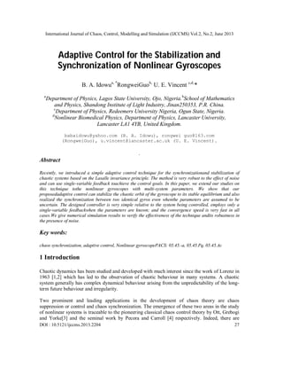 International Journal of Chaos, Control, Modelling and Simulation (IJCCMS) Vol.2, No.2, June 2013
DOI : 10.5121/ijccms.2013.2204 27
Adaptive Control for the Stabilization and
Synchronization of Nonlinear Gyroscopes
B. A. Idowua, *
RongweiGuob,
U. E. Vincent c,d,
*
a
Department of Physics, Lagos State University, Ojo, Nigeria.b
School of Mathematics
and Physics, Shandong Institute of Light Industry, Jinan250353, P.R. China.
c
Department of Physics, Redeemers University Nigeria, Ogun State, Nigeria.
d
Nonlinear Biomedical Physics, Department of Physics, Lancaster University,
Lancaster LA1 4YB, United Kingdom.
babaidowu@yahoo.com (B. A. Idowu), rongwei guo@163.com
(RongweiGuo), u.vincent@lancaster.ac.uk (U. E. Vincent).
.
Abstract
Recently, we introduced a simple adaptive control technique for the synchronizationand stabilization of
chaotic systems based on the Lasalle invariance principle. The method is very robust to the effect of noise
and can use single-variable feedback toachieve the control goals. In this paper, we extend our studies on
this technique tothe nonlinear gyroscopes with multi-system parameters. We show that our
proposedadaptive control can stabilize the chaotic orbit of the gyroscope to its stable equilibrium and also
realized the synchronization between two identical gyros even whenthe parameters are assumed to be
uncertain. The designed controller is very simple relative to the system being controlled, employs only a
single-variable feedbackwhen the parameters are known; and the convergence speed is very fast in all
cases.We give numerical simulation results to verify the effectiveness of the technique andits robustness in
the presence of noise.
Key words:
chaos synchronization, adaptive control, Nonlinear gyroscopePACS: 05.45.-a, 05.45.Pq, 05.45.Ac
1 Introduction
Chaotic dynamics has been studied and developed with much interest since the work of Lorenz in
1963 [1,2] which has led to the observation of chaotic behaviour in many systems. A chaotic
system generally has complex dynamical behaviour arising from the unpredictability of the long-
term future behaviour and irregularity.
Two prominent and leading applications in the development of chaos theory are chaos
suppression or control and chaos synchronization. The emergence of these two areas in the study
of nonlinear systems is traceable to the pioneering classical chaos control theory by Ott, Grebogi
and Yorke[3] and the seminal work by Pecora and Carroll [4] respectively. Indeed, there are
 