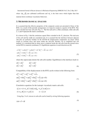 International Journal of Recent advances in Mechanical Engineering (IJMECH) Vol.2, No.2, May 2013
13
where ( , )ni nα β are calibrated coefficients and 0σ is the limit stress which higher than that
material shows nonlinear viscoelastic behaviour.
3. MICROMECHANICAL ANALYSIS
It is assumed that the effective properties of the composite system are presented of those of the
RVE. As a result of this periodic arrangement, it is logical to analysis a quarter of the RVE. This
cell is divided into four sub-cells (Fig. 1). The first sub-cell is a fiber constituent, while sub-cells
2, 3, and 4 represent the matrix constituents.
It is shown in Fig. 1 that the continuous square fibers extended in the 1X direction. The total area
of the cell and the width are considered unit. It is assumed that the interfaces between adjacent
sub-cells are perfectly bonded. In the SUCM the displacement components are linear which
results in constant stress and strain within the sub-cells. Besides, for in simplified unit cell
method, it is considered that no shear stress is induced inside the sub-cells from the normal stress
on the RVE in material coordinates [7]. Equilibrium equations in each direction are [8]:
2 (1) ( 2 ) (3) 2 ( 4 ) 2
1111 11 11 11
( 2 ) ( 4 )
2222 22
(3) ( 4 )
3333 33
( )
( )
( )
a ab ab b a b
a b a b
a b a b
σ σ σ σ σ
σ σ σ
σ σ σ
+ + + = +
+ = +
+ = +
(5)
where the superscripts denote the sub-cells number. Equilibrium in the interfaces leads to:
(1) (2) (3) (4)
22 22 22 22
(1) (3) (2) (4)
33 33 33 33
σ σ σ σ
σ σ σ σ
= =
= = (6)
Compatibility of the displacements in the RVE can be written in the following form:
(1) (2) (3) (4)
1111 11 11 11
(1) (2) (3) (4)
2222 22 22 22
(1) (2) (3) (4)
3333 33 33 33
( )
( )
a b a b a b
a b a b a b
ε ε ε ε ε
ε ε ε ε ε
ε ε ε ε ε
= = = =
+ = + = +
+ = + = +
(7)
Constitutive equations for the isotropic viscoelastic matrix sub-cells:
( ) (1 ) ( ) ( ) ( ) ( )
(1 ) ( ) ( ) 2,3,4
k k k k k
ij m c ij m c ij
k k
m ij m ij
t S t t S t t
R t R t k
αβε ν σ δ ν σ
ν ν
= + − +
+ − = (8)
Using Eqs. 5 to 8, stresses in sub-cells can be found by solving following equation:
A F Hσ = +
(9)
 