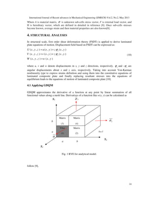 International Journal of Recent advances in Mechanical Engineering (IJMECH) Vol.2, No.2, May 2013
14
Where A is material matrix, σ is unknown sub-cells stress vector, F is external load vector, and
H is hereditary vector, which are defined in detailed in reference [8]. Once sub-cells stresses
become known, average strain and then material properties are also known[8].
4. STRUCTURAL ANALYSES
In structural scale, first order shear deformation theory (FSDT) is applied to derive laminated
plate equations of motion. Displacement field based on FSDT can be expressed as:
( , , ) ( , ) ( , )
( , , ) ( , ) ( , )
( , , ) ( , )
x
y
U x y z u x y z x y
V x y z v x y z x y
W x y z w x y
ϕ
ϕ
= +
= +
=
(10)
where u, v and w denote displacements in x, y and z directions, respectively. xϕ and - yϕ are
angular displacements about x and y axis, respectively. Taking into account Von-Karman
nonlinearity type to express strains definition and using them into the constitutive equations of
laminated composite plate and finally replacing resultant stresses into the equations of
equilibrium leads to the equations of motion of laminated composite plate [10].
4.1 Applying GDQM
GDQM approximates the derivative of a function at any point by linear summation of all
functional values along a mesh line. Derivatives of a function like w(x, y) can be calculated as
Fig. 1 RVE for analytical model.
follow [9],
Matrix
(3)
Matrix
(4)
b
a
Fiber
(1)
Matrix
(2)
X2
a b
X1
h=1
2σ
3σ
1σ
X3
 
