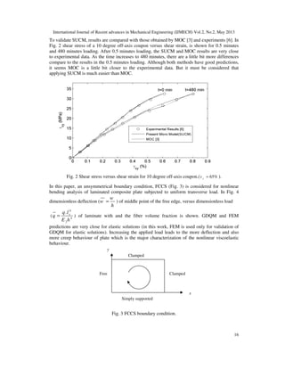 International Journal of Recent advances in Mechanical Engineering (IJMECH) Vol.2, No.2, May 2013
16
To validate SUCM, results are compared with those obtained by MOC [3] and experiments [6]. In
Fig. 2 shear stress of a 10 degree off-axis coupon versus shear strain, is shown for 0.5 minutes
and 480 minutes loading. After 0.5 minutes loading, the SUCM and MOC results are very close
to experimental data. As the time increases to 480 minutes, there are a little bit more differences
compare to the results in the 0.5 minutes loading. Although both methods have good predictions,
it seems MOC is a little bit closer to the experimental data. But it must be considered that
applying SUCM is much easier than MOC.
Fig. 2 Shear stress versus shear strain for 10 degree off-axis coupon.( 65%f
v = ).
In this paper, an unsymmetrical boundary condition, FCCS (Fig. 3) is considered for nonlinear
bending analysis of laminated composite plate subjected to uniform transverse load. In Fig. 4
dimensionless deflection (
w
w
h
= ) of middle point of the free edge, versus dimensionless load
(
4
4
2
. xq l
q
E h
= ) of laminate with and the fiber volume fraction is shown. GDQM and FEM
predictions are very close for elastic solutions (in this work, FEM is used only for validation of
GDQM for elastic solutions). Increasing the applied load leads to the more deflection and also
more creep behaviour of plate which is the major characterization of the nonlinear viscoelastic
behaviour.
Fig. 3 FCCS boundary condition.
Free Clamped
Simply supported
Clamped
y
x
 