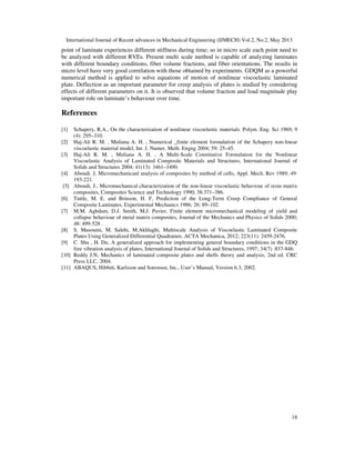 International Journal of Recent advances in Mechanical Engineering (IJMECH) Vol.2, No.2, May 2013
18
point of laminate experiences different stiffness during time; so in micro scale each point need to
be analyzed with different RVEs. Present multi scale method is capable of analyzing laminates
with different boundary conditions, fiber volume fractions, and fiber orientations. The results in
micro level have very good correlation with those obtained by experiments. GDQM as a powerful
numerical method is applied to solve equations of motion of nonlinear viscoelastic laminated
plate. Deflection as an important parameter for creep analysis of plates is studied by considering
effects of different parameters on it. It is observed that volume fraction and load magnitude play
important role on laminate’s behaviour over time.
References
[1] Schapery, R.A., On the characterization of nonlinear viscoelastic materials. Polym. Eng. Sci 1969; 9
(4): 295–310.
[2] Haj-Ali R. M. , Muliana A. H. , Numerical _finite element formulation of the Schapery non-linear
viscoelastic material model, Int. J. Numer. Meth. Engng 2004; 59: 25–45.
[3] Haj-Ali R. M. , Muliana A. H. , A Multi-Scale Constitutive Formulation for the Nonlinear
Viscoelastic Analysis of Laminated Composite Materials and Structures, International Journal of
Solids and Structures 2004; 41(13): 3461–3490.
[4] Aboudi. J, Micromechanicanl analysis of composites by method of cells, Appl. Mech. Rev 1989; 49:
193-221.
[5] Aboudi, J., Micromechanical characterization of the non-linear viscoelastic behaviour of resin matrix
composites, Composites Science and Technology 1990; 38:371–386.
[6] Tuttle, M. E. and Brinson, H. F, Prediction of the Long-Term Creep Compliance of General
Composite Laminates, Experimental Mechanics 1986; 26: 89–102.
[7] M.M. Aghdam, D.J. Smith, M.J. Pavier, Finite element micromechanical modeling of yield and
collapse behaviour of metal matrix composites, Journal of the Mechanics and Physics of Solids 2000;
48: 499-528 .
[8] S. Masoumi, M. Salehi, M.Akhlaghi, Multiscale Analysis of Viscoelastic Laminated Composite
Plates Using Generalized Differential Quadrature, ACTA Mechanica, 2012; 223(11): 2459-2476.
[9] C. Shu , H. Du, A generalized approach for implementing general boundary conditions in the GDQ
free vibration analysis of plates, International Journal of Solids and Structures, 1997; 34(7) :837-846.
[10] Reddy J.N, Mechanics of laminated composite plates and shells theory and analysis, 2nd ed. CRC
Press LLC, 2004.
[11] ABAQUS, Hibbitt, Karlsson and Sorensen, Inc., User’s Manual, Version 6.3, 2002.
 