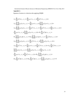 International Journal of Recent advances in Mechanical Engineering (IJMECH) Vol.2, No.2, May 2013
19
Appendix A
Equation of motion in x direction after applying GDQM:
(2) (2)
11
1 1 1
12
1 1 1 1 1
(2)
16
1 1 1
( ( , ) ( ( , ))( ( , )))
( ( , ) ( ( , ))( ( , )))
( ( , ) ( , )
x x x
y y yx x
y x x
N N N
ik k j ik k j ik k j
k k k
N N NN N
ik jl k l jl i l ik jl k l
l k l l k
N N N
ik jl k l ik k j
l k k
A a u x y a w x y a w x y
A a b v x y b w x y a b w x y
A a b u x y a v x y
= = =
= = = = =
= = =
+ +
+ +
+ +
∑ ∑ ∑
∑∑ ∑ ∑∑
∑∑ ∑ (2)
1 1
(2)
11
1 1 1 1
(2)
12 16
1 1 1 1 1
( ( , ))( ( , )))
( ( , ))( ( , )))) ( , )
( , ) ( ( , ) ( , )
yx
yx x x
y yx x
NN
ik k j jl i l
k l
NN N N
ik k j ik jl k l ik x k j
k l k k
N NN N N
ik jl y k l ik jl x k l ik y k j
l k l k k
a w x y b w x y
a w x y a b w x y B a x y
B a b x y B a b x y a x y
ϕ
ϕ ϕ ϕ
= =
= = = =
= = = = =
+
+ +
+ +
∑ ∑
∑ ∑∑ ∑
∑∑ ∑∑
(2)
16
1 1 1 1 1
(2) (2) (2)
26 66
1 1 1 1
1
))
( ( , ) ( ( , ))( ( , )))
( ( , ) ( ( , ))( ( , ))) ( ( , )
( , )
x
y yx x x
y y y y
x
N NN N N
ik jl k l ik k j ik jl k l
l k k l k
N N N N
jl i l jl i l jl i l jl i l
l l l l
N
ik jl k l
k
A a b u x y a w x y a b w x y
A b v x y b w x y b w x y A b u x y
a b v x y
= = = = =
= = = =
=
+
+ +
+ + +
∑
∑∑ ∑ ∑∑
∑ ∑ ∑ ∑
1 1 1 1
(2)
16
1 1 1 1
(2) (2)
26 66
1 1
( ( , ))( ( , ))
( ( , ))( ( , ))) ( ( , ))
( ( , )) ( ( , ) ( , )
y y yx
y yx x
y y
N N NN
ik jl k l jl i l
l l k l
N NN N
ik k j jl i l ik jl x k l
k l l k
N N
jl y i l jl x i l ik jl y k l
l l
a b w x y b w x y
a w x y b w x y B a b x y
B b x y B b x y a b x y
ϕ
ϕ ϕ ϕ
= = = =
= = = =
= =
+ +
+ +
+ +
∑∑ ∑∑ ∑
∑ ∑ ∑∑
∑ ∑ 1 1
) 0
y x
N N
l k= =
=∑∑
 