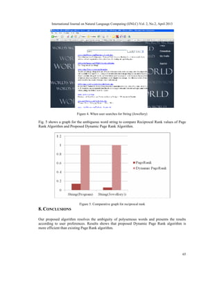 International Journal on Natural Language Computing (IJNLC) Vol. 2, No.2, April 2013
65
Figure 4. When user searches for String (Jewellery)
Fig. 5 shows a graph for the ambiguous word string to compare Reciprocal Rank values of Page
Rank Algorithm and Proposed Dynamic Page Rank Algorithm.
Figure 5. Comparative graph for reciprocal rank
8. CONCLUSIONS
Our proposed algorithm resolves the ambiguity of polysemous words and presents the results
according to user preferences. Results shows that proposed Dynamic Page Rank algorithm is
more efficient than existing Page Rank algorithm.
 