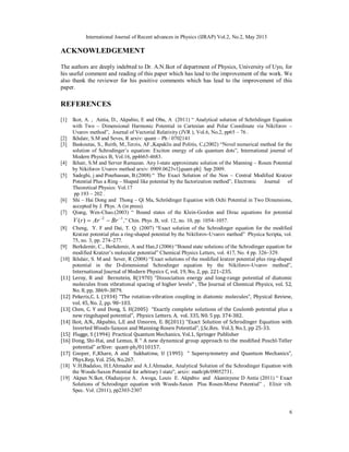 International Journal of Recent advances in Physics (IJRAP) Vol.2, No.2, May 2013
6
ACKNOWLEDGEMENT
The authors are deeply indebted to Dr. A.N.Ikot of department of Physics, University of Uyo, for
his useful comment and reading of this paper which has lead to the improvement of the work. We
also thank the reviewer for his positive comments which has lead to the improvement of this
paper.
REFERENCES
[1] Ikot, A. , Antia, D., Akpabio, E and Obu, A (2011) “ Analytical solution of Schrödinger Equation
with Two – Dimensional Harmonic Potential in Cartesian and Polar Coordinate via Nikiforov –
Uvarov method”, Journal of Vectorial Relativity (JVR ), Vol.6, No.2, pp65 – 76 .
[2] Ikhdair, S.M and Seves, R arxiv: quant – Ph / 0702141
[3] Baskoutas, S., Reith, M.,Terzis, AF.,Kapaklis and Politis, C,(2002) “Novel numerical method for the
solution of Schrodinger’s equation: Exciton energy of cds quantum dots”, International journal of
Modern Physics B, Vol.16, pp4665-4683.
[4] Ikhair, S.M and Server Ramazan. Any l-state approximate solution of the Manning – Rosen Potential
by Nikiforov Uvarov method arxiv: 0909.0623v1[quant-ph] Sep 2009.
[5] Sadeghi, j and Pourhassan, B.(2008) “ The Exact Solution of the Non – Central Modified Kratzer
Potential Plus a Ring – Shaped like potential by the factorization method”, Electronic Journal of
Theoretical Physics: Vol.17
pp 193 – 202 .
[6] Shi – Hai Dong and Thong – Qi Ma, Schrödinger Equation with Ochi Potential in Two Dimensions,
accepted by J. Phys. A (in press).
[7] Qiang, Wen-Chao.(2003) “ Bound states of the Klein-Gordon and Dirac equations for potential
1
2
)
( 


 Br
Ar
r
V ,” Chin. Phys .B, vol. 12, no. 10, pp. 1054–1057.
[8] Cheng, Y. F and Dai, T. Q. (2007) “Exact solution of the Schrodinger equation for the modified
Kratzer potential plus a ring-shaped potential by the Nikiforov-Uvarov method” Physica Scripta, vol.
75, no. 3, pp. 274–277.
[9] Berkdemir, C., Berkdemir, A and Han,J (2006) “Bound state solutions of the Schrodinger equation for
modified Kratzer’s molecular potential” Chemical Physics Letters, vol. 417, No. 4 pp. 326–329.
[10] Ikhdair, S. M and Sever, R (2008) “Exact solutions of the modified kratzer potential plus ring-shaped
potential in the D-dimensional Schrodinger equation by the Nikiforov-Uvarov method”,
International Journal of Modern Physics C, vol. 19, No. 2, pp. 221–235.
[11] Leroy, R and Bernstein, R(1970) “Dissociation energy and long-range potential of diatomic
molecules from vibrational spacing of higher levels” , The Journal of Chemical Physics, vol. 52,
No. 8, pp. 3869–3879.
[12] Pekeris,C. L (1934) “The rotation-vibration coupling in diatomic molecules”, Physical Review,
vol. 45, No. 2, pp. 98–103.
[13] Chen, C. Y and Dong, S. H(2005) “Exactly complete solutions of the Coulomb potential plus a
new ringshaped potential”, Physics Letters. A, vol. 335, N0. 5 pp. 374-382.
[14] Ikot, A.N., Akpabio, L.E and Umoren, E. B(2011) “Exact Solution of Schrodinger Equation with
Inverted Woods-Saxoon and Manning-Rosen Potential”, J.Sc.Res. Vol.3, No.1, pp 25-33.
[15] Flugge, S (1994) Practical Quantum Mechanics, Vol.1, Springer Publisher
[16] Dong, Shi-Hai, and Lemus, R “ A new dynamical group approach to the modified Poschl-Teller
potential” arXive: quant-ph/0110157.
[17] Cooper, F.,Khare, A and Sukhatime, U (1995) “ Supersymmetry and Quantum Mechanics”,
Phys.Rep, Vol. 256, No.267.
[18] V.H.Badaloo, H.I.Ahmador and A.J.Ahmador, Analytical Solution of the Schrodinger Equation with
the Woods-Saxon Potential for arbitrary l state”, arxiv: math/ph/09052731.
[19] Akpan N.Ikot, Oladunjoye A. Awoga, Louis E. Akpabio and Akaninyene D Antia (2011) “ Exact
Solutions of Schrodinger equation with Woods-Saxon Plus Rosen-Morse Potential” , Elixir vib.
Spec. Vol. (2011), pp2303-2307
 