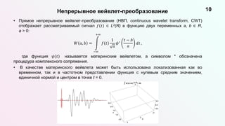 Непрерывное вейвлет-преобразование 10
• Прямое непрерывное вейвлет-преобразование (НВП, continuous wavelet transform, CWT)
отображает рассматриваемый сигнал 𝑓 𝑡 ∈ L2(R) в функцию двух переменных a, b ∈ R,
a > 0:
𝑊 𝑎, 𝑏 =
−∞
+∞
𝑓 𝑡
1
𝑎
𝜓∗
𝑡 − 𝑏
𝑎
𝑑𝑡 ,
где функция 𝜓 𝑡 называется материнским вейвлетом, а символом * обозначена
процедура комплексного сопряжения.
• В качестве материнского вейвлета может быть использована локализованная как во
временном, так и в частотном представлении функция с нулевым средним значением,
единичной нормой и центром в точке t = 0.
 