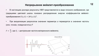 Непрерывное вейвлет-преобразование 12
• В настоящем докладе результаты НВП представляются в виде плоского изображения, где
градациями цветовой шкалы показано распределение энергии коэффициентов вейвлет-
преобразования 𝐸 𝑎, 𝑏 = |𝑊 𝑎, 𝑏 |2.
• При визуализации результатов значения параметра a переводятся в значения частоты
(или, точнее, псевдочастоты) F
𝐹 =
𝐹𝑐
𝑎
, где 𝐹𝑐 – центральная частота материнского вейвлета.
 