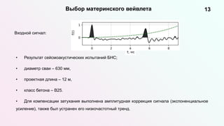 13
Выбор материнского вейвлета
Входной сигнал:
• Результат сейсмоакустических испытаний БНС;
• диаметр сваи – 630 мм,
• проектная длина – 12 м,
• класс бетона – B25.
• Для компенсации затухания выполнена амплитудная коррекция сигнала (экспоненциальное
усиление), также был устранен его низкочастотный тренд.
 