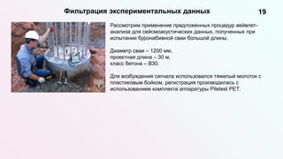 19
Фильтрация экспериментальных данных
Рассмотрим применение предложенных процедур вейвлет-
анализа для сейсмоакустических данных, полученных при
испытании буронабивной сваи большой длины.
Диаметр сваи – 1200 мм,
проектная длина – 30 м,
класс бетона – B30.
Для возбуждения сигнала использовался тяжелый молоток с
пластиковым бойком, регистрация производилась с
использованием комплекта аппаратуры Piletest PET.
 