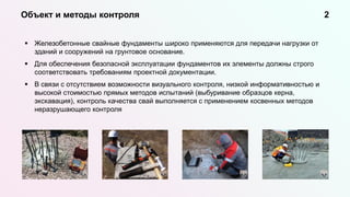  Железобетонные свайные фундаменты широко применяются для передачи нагрузки от
зданий и сооружений на грунтовое основание.
 Для обеспечения безопасной эксплуатации фундаментов их элементы должны строго
соответствовать требованиям проектной документации.
 В связи с отсутствием возможности визуального контроля, низкой информативностью и
высокой стоимостью прямых методов испытаний (выбуривание образцов керна,
экскавация), контроль качества свай выполняется с применением косвенных методов
неразрушающего контроля
Объект и методы контроля 2
 