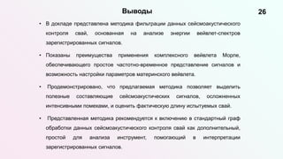 26
Выводы
• В докладе представлена методика фильтрации данных сейсмоакустического
контроля свай, основанная на анализе энергии вейвлет-спектров
зарегистрированных сигналов.
• Показаны преимущества применения комплексного вейвлета Морле,
обеспечивающего простое частотно-временное представление сигналов и
возможность настройки параметров материнского вейвлета.
• Продемонстрировано, что предлагаемая методика позволяет выделить
полезные составляющие сейсмоакустических сигналов, осложненных
интенсивными помехами, и оценить фактическую длину испытуемых свай.
• Представленная методика рекомендуется к включению в стандартный граф
обработки данных сейсмоакустического контроля свай как дополнительный,
простой для анализа инструмент, помогающий в интерпретации
зарегистрированных сигналов.
 