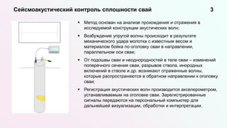  Метод основан на анализе прохождения и отражения в
исследуемой конструкции акустических волн;
 Возбуждение упругой волны происходит в результате
механического удара молотка с известным весом и
материалом бойка по оголовку сваи в направлении,
параллельном оси сваи;
 От подошвы сваи и неоднородностей в теле сваи – изменений
поперечного сечения сваи, разрывов ствола, инородных
включений в стволе и др. возникают отраженные волны,
которые распространяются в обратном направлении к оголовку
сваи;
 Регистрация акустических волн производится акселерометром,
устанавливаемым на оголовке сваи. Зарегистрированные
сигналы передаются на персональный компьютер для
дальнейшей визуализации, обработки и интерпретации.
Сейсмоакустический контроль сплошности свай 3
 