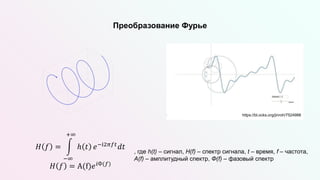 Преобразование Фурье
, где h(t) – сигнал, H(f) – спектр сигнала, t – время, f – частота,
A(f) – амплитудный спектр, Ф(f) – фазовый спектр
𝐻 𝑓 =
−∞
+∞
ℎ 𝑡 𝑒−i2𝜋𝑓𝑡𝑑𝑡
𝐻 𝑓 = A(f)𝑒𝑖Ф(𝑓)
https://bl.ocks.org/jinroh/7524988
 
