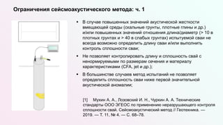  В случае повышенных значений акустической жесткости
вмещающей среды (скальные грунты, плотные глины и др.)
и/или повышенных значений отношения длина/диаметр (> 10 в
плотных грунтах и > 40 в слабых грунтах) испытуемой сваи не
всегда возможно определить длину сваи и/или выполнить
контроль сплошности сваи;
 Не позволяет контролировать длину и сплошность свай с
ненормируемыми по размерам сечения и материалу
характеристиками (CFA, jet и др.);
 В большинстве случаев метод испытаний не позволяет
определить сплошность сваи ниже первой значительной
акустической аномалии;
[1] Мухин А. А., Лозовский И. Н., Чуркин А. А. Технические
стандарты ООО ЭГЕОС по применению неразрушающего контроля
сплошности свай. Сейсмоакустический метод // Геотехника. —
2019. — Т. 11, № 4. — С. 68–78.
Ограничения сейсмоакустического метода: ч. 1
 