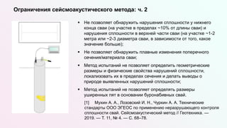  Не позволяет обнаружить нарушения сплошности у нижнего
конца сваи (на участке в пределах ~10% от длины сваи) и
нарушения сплошности в верхней части сваи (на участке ~1-2
метра или ~2-3 диаметра сваи, в зависимости от того, какое
значение больше);
 Не позволяет обнаружить плавные изменения поперечного
сечения/материала сваи;
 Метод испытаний не позволяет определить геометрические
размеры и физические свойства нарушений сплошности,
локализовать их в пределах сечения и делать выводы о
природе выявленных нарушений сплошности;
 Метод испытаний не позволяет определять размеры
уширенных пят в основании буронабивных свай.
[1] Мухин А. А., Лозовский И. Н., Чуркин А. А. Технические
стандарты ООО ЭГЕОС по применению неразрушающего контроля
сплошности свай. Сейсмоакустический метод // Геотехника. —
2019. — Т. 11, № 4. — С. 68–78.
Ограничения сейсмоакустического метода: ч. 2
 