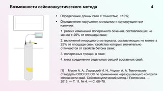 Определение длины сваи с точностью ±10%;
 Определение нарушения сплошности конструкции при
наличии:
1. резких изменений поперечного сечения, составляющих не
менее ± 25% от площади сваи;
2. включений инородного материала, составляющих не менее ±
25% от площади сваи, свойства которых значительно
отличаются от свойств бетона сваи;
3. поперечных трещин в свае;
4. мест соединения отдельных секций составных свай.
[1] Мухин А. А., Лозовский И. Н., Чуркин А. А. Технические
стандарты ООО ЭГЕОС по применению неразрушающего контроля
сплошности свай. Сейсмоакустический метод // Геотехника. —
2019. — Т. 11, № 4. — С. 68–78.
Возможности сейсмоакустического метода 4
 