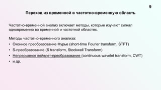 Переход из временной в частотно-временную область
9
Частотно-временной анализ включает методы, которые изучают сигнал
одновременно во временной и частотной областях.
Методы частотно-временного анализа:
• Оконное преобразование Фурье (short-time Fourier transform, STFT)
• S-преобразование (S transform, Stockwell Transform)
• Непрерывное вейвлет-преобразование (continuous wavelet transform, CWT)
• и др.
 