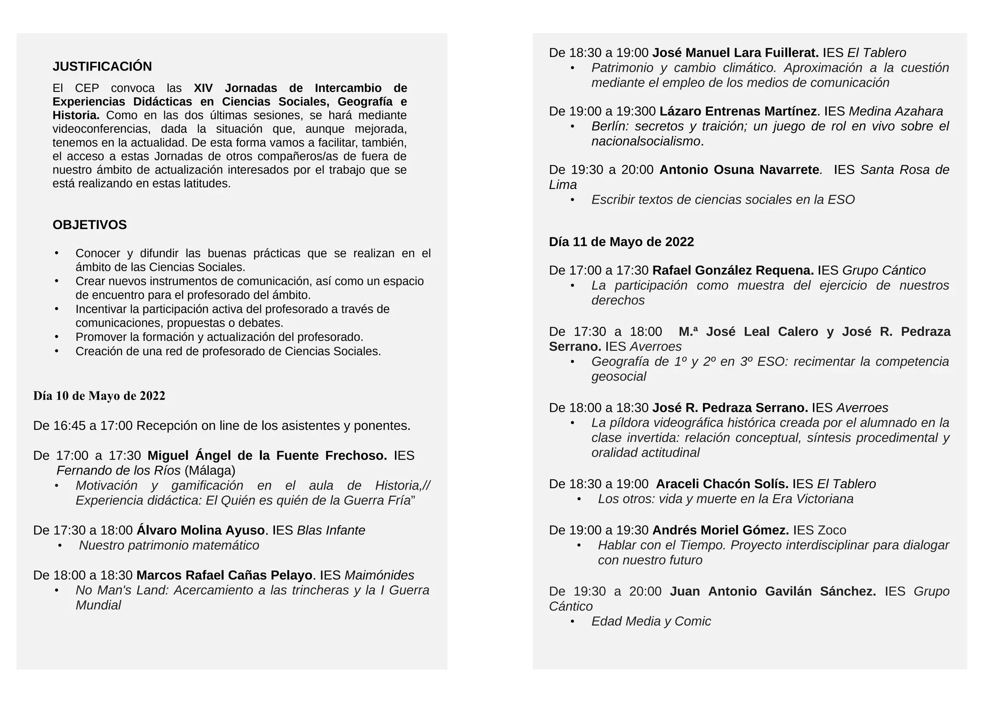 JUSTIFICACIÓN
El CEP convoca las XIV Jornadas de Intercambio de
Experiencias Didácticas en Ciencias Sociales, Geografía e
Historia. Como en las dos últimas sesiones, se hará mediante
videoconferencias, dada la situación que, aunque mejorada,
tenemos en la actualidad. De esta forma vamos a facilitar, también,
el acceso a estas Jornadas de otros compañeros/as de fuera de
nuestro ámbito de actualización interesados por el trabajo que se
está realizando en estas latitudes.
OBJETIVOS
• Conocer y difundir las buenas prácticas que se realizan en el
ámbito de las Ciencias Sociales.
• Crear nuevos instrumentos de comunicación, así como un espacio
de encuentro para el profesorado del ámbito.
• Incentivar la participación activa del profesorado a través de
comunicaciones, propuestas o debates.
• Promover la formación y actualización del profesorado.
• Creación de una red de profesorado de Ciencias Sociales.
Día 10 de Mayo de 2022
De 16:45 a 17:00 Recepción on line de los asistentes y ponentes.
De 17:00 a 17:30 Miguel Ángel de la Fuente Frechoso. IES
Fernando de los Ríos (Málaga)
• Motivación y gamificación en el aula de Historia,//
Experiencia didáctica: El Quién es quién de la Guerra Fría”
De 17:30 a 18:00 Álvaro Molina Ayuso. IES Blas Infante
• Nuestro patrimonio matemático
De 18:00 a 18:30 Marcos Rafael Cañas Pelayo. IES Maimónides
• No Man's Land: Acercamiento a las trincheras y la I Guerra
Mundial
De 18:30 a 19:00 José Manuel Lara Fuillerat. IES El Tablero
• Patrimonio y cambio climático. Aproximación a la cuestión
mediante el empleo de los medios de comunicación
De 19:00 a 19:300 Lázaro Entrenas Martínez. IES Medina Azahara
• Berlín: secretos y traición; un juego de rol en vivo sobre el
nacionalsocialismo.
De 19:30 a 20:00 Antonio Osuna Navarrete. IES Santa Rosa de
Lima
• Escribir textos de ciencias sociales en la ESO
Día 11 de Mayo de 2022
De 17:00 a 17:30 Rafael González Requena. IES Grupo Cántico
• La participación como muestra del ejercicio de nuestros
derechos
De 17:30 a 18:00 M.ª José Leal Calero y José R. Pedraza
Serrano. IES Averroes
• Geografía de 1º y 2º en 3º ESO: recimentar la competencia
geosocial
De 18:00 a 18:30 José R. Pedraza Serrano. IES Averroes
• La píldora videográfica histórica creada por el alumnado en la
clase invertida: relación conceptual, síntesis procedimental y
oralidad actitudinal
De 18:30 a 19:00 Araceli Chacón Solís. IES El Tablero
• Los otros: vida y muerte en la Era Victoriana
De 19:00 a 19:30 Andrés Moriel Gómez. IES Zoco
• Hablar con el Tiempo. Proyecto interdisciplinar para dialogar
con nuestro futuro
De 19:30 a 20:00 Juan Antonio Gavilán Sánchez. IES Grupo
Cántico
• Edad Media y Comic 
 