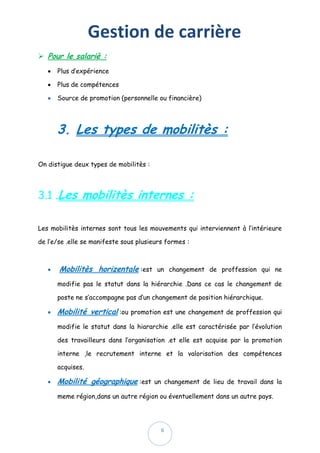 Gestion de carrière
6
 Pour le salariè :
 Plus d’expérience
 Plus de compétences
 Source de promotion (personnelle ou financière)
3. Les types de mobilitès :
On distigue deux types de mobilitès :
3.1 .Les mobilitès internes :
Les mobilitès internes sont tous les mouvements qui interviennent à l’intérieure
de l’e/se .elle se manifeste sous plusieurs formes :
 Mobilitès horizentale :est un changement de proffession qui ne
modifie pas le statut dans la hiérarchie .Dans ce cas le changement de
poste ne s’accompagne pas d’un changement de position hiérarchique.
 Mobilité vertical :ou promotion est une changement de proffession qui
modifie le statut dans la hiararchie .elle est caractérisée par l’évolution
des travailleurs dans l’organisation .et elle est acquise par la promotion
interne ,le recrutement interne et la valorisation des compétences
acquises.
 Mobilité géographique :est un changement de lieu de travail dans la
meme région,dans un autre région ou éventuellement dans un autre pays.
 