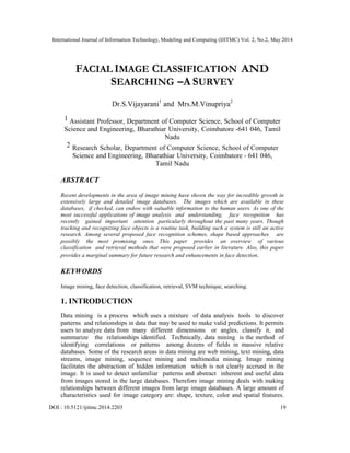 International Journal of Information Technology, Modeling and Computing (IJITMC) Vol. 2, No.2, May 2014
DOI : 10.5121/ijitmc.2014.2203 19
FACIAL IMAGE CLASSIFICATION AND
SEARCHING –A SURVEY
Dr.S.Vijayarani1
and Mrs.M.Vinupriya2
1 Assistant Professor, Department of Computer Science, School of Computer
Science and Engineering, Bharathiar University, Coimbatore -641 046, Tamil
Nadu
2 Research Scholar, Department of Computer Science, School of Computer
Science and Engineering, Bharathiar University, Coimbatore - 641 046,
Tamil Nadu
ABSTRACT
Recent developments in the area of image mining have shown the way for incredible growth in
extensively large and detailed image databases. The images which are available in these
databases, if checked, can endow with valuable information to the human users. As one of the
most successful applications of image analysis and understanding, face recognition has
recently gained important attention particularly throughout the past many years. Though
tracking and recognizing face objects is a routine task, building such a system is still an active
research. Among several proposed face recognition schemes, shape based approaches are
possibly the most promising ones. This paper provides an overview of various
classification and retrieval methods that were proposed earlier in literature. Also, this paper
provides a marginal summary for future research and enhancements in face detection.
KEYWORDS
Image mining, face detection, classification, retrieval, SVM technique, searching.
1. INTRODUCTION
Data mining is a process which uses a mixture of data analysis tools to discover
patterns and relationships in data that may be used to make valid predictions. It permits
users to analyze data from many different dimensions or angles, classify it, and
summarize the relationships identified. Technically, data mining is the method of
identifying correlations or patterns among dozens of fields in massive relative
databases. Some of the research areas in data mining are web mining, text mining, data
streams, image mining, sequence mining and multimedia mining. Image mining
facilitates the abstraction of hidden information which is not clearly accrued in the
image. It is used to detect unfamiliar patterns and abstract inherent and useful data
from images stored in the large databases. Therefore image mining deals with making
relationships between different images from large image databases. A large amount of
characteristics used for image category are: shape, texture, color and spatial features.
 