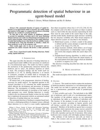 Programmatic detection of spatial behaviour in an
agent-based model
William J. Chivers, William Gladstone and Ric D. Herbert
Abstract—The automated detection of aspects of spatial be-
haviour in an agent-based model is necessary for model testing
and analysis. In this paper we compare four predictors of herding
behaviour in a model of a grazing herbivore.
We ﬁnd that a) the mean number of neighbours adjusted
to account for population variation and b) the mean Hamming
distance between rows of the two-dimensional environment can be
used to detect herding. Visual inspection of the model behaviour
revealed that herding occurs when the herbivore mobility reaches
a threshold level. Using this threshold we identify a limits for
these predictors to use in the program code.
These results apply only to one set of parameters and en-
vironment size; future research will involve a wider parameter
space.
Index Terms—Agent-based model, Herding behaviour, Model
testing, Spatial behaviour
I. INTRODUCTION
This paper describes the detection of herding behaviour in
an agent-based model (ABM) of the movement of a herbivore
in a two-dimensional space. The model was built to explore
the mechanism of the predator-prey interaction between the
herbivore and its “prey”, the producer organism on which
it feeds. The ecological ﬁndings and the model itself are
described in [3, Ch. 5]. Herding behaviour is of interest
to ecologists; examples of models built to investigate the
mechanism of herding behaviour include those of [16], [4],
[13], [9] and [14].
Of interest here is the programmatic detection of herding,
necessary for model analysis. An important question in the
research described in [3] concerned the model parameters
which affected the development and persistence of herding
behaviour. The investigation of herding sensitivity to each
parameter involved thousands of executions of the model as
each parameter was varied. Herding behaviour is visually
evident in the two-dimensional display written into the model,
but to implement the parameter analysis an automated method
of detection of herding behaviour was needed.
The automated detection of herding in computer-based mod-
els raises a challenging problem of computer science, although
object detection (is it a face?) is more readily implemented
William J. Chivers: Faculty of Science and Information Technology,
The University of Newcastle, PO Box 127, Ourimbah, NSW 2259,
Australia, phone: +61 2 4349 4473, fax: +61 2 4348 4145, email:
william.chivers@newcastle.edu.au
William Gladstone: School of the Environment, University of Technology,
Sydney, Ultimo, NSW, Australia, email: william.gladstone@uts.edu.au
Ric D. Herbert: Faculty of Science and Information Technology, The
University of Newcastle, PO Box 127, Ourimbah, NSW 2259, Australia,
email: rdh698@gmail.com
than object recognition (whose face is it?) [11], [10], [5]. For
the computer code to be able to recognise an object or pattern
such as a herd within the data structure representing the herd
there must be some model of the search object in the code,
and that model ideally should have high interclass variability
but low intraclass variability [10]. Three broad categories of
object detection systems are described in the literature:
1) Model-based systems, in which a model of the pattern
is deﬁned and the system attempts to match this model
to parts of the image [17], [10], [5].
2) Image invariance methods, which deﬁne a set of image
pattern characteristics or relationships (such as bright-
ness levels) that uniquely deﬁne the search object [15],
[10].
3) Example-based learning algorithms, in which an artiﬁ-
cial neural network system learns the salient features of
the search pattern from other images which are identiﬁed
as positive or negative [11], [10].
The detection of herding described here falls into the ﬁrst
category above.
II. MODEL DESCRIPTION
A. Introduction
The model description below follows the ODD protocol of
[6].
B. Overview
1) Purpose: This model was built to explore the mechanism
of herbivore-producer interaction in a two-dimensional space.
The model was not built to represent any speciﬁc system,
but is a parsimonious, generalised model of predator-prey
interaction.
2) State variables and scales: The individuals in the ABM
are a) herbivores and b) cells of a two-dimensional matrix.
The members of the producer species are not represented
as individuals, but rather as an attribute of individual cells.
The biomass of the producer in each cell decreases as it
is eaten and increases according to logistic growth, each
cell having a growth rate (br) and max population (bK)
parameter1
. Members of the herbivore species have a resource
level attribute which represents the energy reserves carried by
living organisms. Herbivores are born, consume the biomass
of the cells, reproduce and may die of starvation. After eating,
herbivores move towards cells with higher producer biomass.
The attributes of the herbivores and cells are listed in
Table I. The resource units are not formally deﬁned, nor is
1The symbols are listed in Table I.
IT in Industry, vol. 2, no. 2, 2014 Published online 10-Sep-2014
Copyright © Authors ISSN: 2203-173138
 