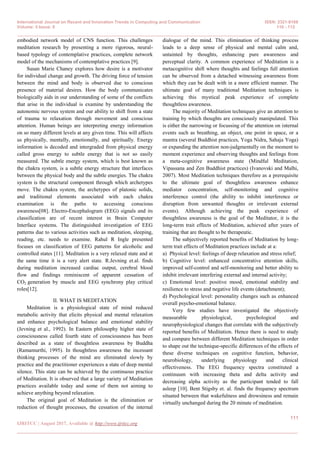 International Journal on Recent and Innovation Trends in Computing and Communication ISSN: 2321-8169
Volume: 5 Issue: 8 110 - 112
_______________________________________________________________________________________________
111
IJRITCC | August 2017, Available @ http://www.ijritcc.org
_______________________________________________________________________________________
embodied network model of CNS function. This challenges
meditation research by presenting a more rigorous, neural-
based typology of contemplative practices, complete network
model of the mechanisms of contemplative practices [9].
Susan Marie Chaney explores how desire is a motivator
for individual change and growth. The driving force of tension
between the mind and body is observed due to conscious
presence of material desires. How the body communicates
biologically aids in our understanding of some of the conflicts
that arise in the individual is examine by understanding the
autonomic nervous system and our ability to shift from a state
of trauma to relaxation through movement and conscious
attention. Human beings are interpreting energy information
on so many different levels at any given time. This will affects
us physically, mentally, emotionally, and spiritually. Energy
information is decoded and intergraded from physical energy
called gross energy to subtle energy that is not so easily
measured. The subtle energy system, which is best known as
the chakra system, is a subtle energy structure that interfaces
between the physical body and the subtle energies. The chakra
system is the structural component through which archetypes
move. The chakra system, the archetypes of platonic solids,
and traditional elements associated with each chakra
examination is the paths to accessing conscious
awareness[08]. Electro-Encephalogram (EEG) signals and its
classification are of recent interest in Brain Computer
Interface systems. The distinguished investigation of EEG
patterns due to various activities such as meditation, sleeping,
reading, etc. needs to examine. Rahul R Ingle presented
focuses on classification of EEG patterns for alcoholic and
controlled states [11]. Meditation is a very relaxed state and at
the same time it is a very alert state. R.Jevning et.al. finds
during meditation increased cardiac output, cerebral blood
flow and findings reminiscent of apparent cessation of
CO2 generation by muscle and EEG synchrony play critical
roles[12].
II. WHAT IS MEDITATION
Meditation is a physiological state of mind reduced
metabolic activity that elicits physical and mental relaxation
and enhance psychological balance and emotional stability
(Jevning et al., 1992). In Eastern philosophy higher state of
consciousness called fourth state of consciousness has been
described as a state of thoughtless awareness by Buddha
(Ramamurthi, 1995). In thoughtless awareness the incessant
thinking processes of the mind are eliminated slowly by
practice and the practitioner experiences a state of deep mental
silence. This state can be achieved by the continuous practice
of Meditation. It is observed that a large variety of Meditation
practices available today and some of them not aiming to
achieve anything beyond relaxation.
The original goal of Meditation is the elimination or
reduction of thought processes, the cessation of the internal
dialogue of the mind. This elimination of thinking process
leads to a deep sense of physical and mental calm and,
untainted by thoughts, enhancing pure awareness and
perceptual clarity. A common experience of Meditation is a
metacognitive shift where thoughts and feelings full attention
can be observed from a detached witnessing awareness from
which they can be dealt with in a more efficient manner. The
ultimate goal of many traditional Meditation techniques is
achieving this mystical peak experience of complete
thoughtless awareness.
The majority of Meditation techniques give an attention to
training by which thoughts are consciously manipulated. This
is either the narrowing or focussing of the attention on internal
events such as breathing, an object, one point in space, or a
mantra (several Buddhist practices, Yoga Nidra, Sahaja Yoga)
or expanding the attention non-judgmentally on the moment to
moment experience and observing thoughts and feelings from
a meta-cognitive awareness state (Mindful Meditation,
Vipassana and Zen Buddhist practices) (Ivanovski and Malhi,
2007). Most Meditation techniques therefore as a prerequisite
to the ultimate goal of thoughtless awareness enhance
mediator concentration, self-monitoring and cognitive
interference control (the ability to inhibit interference or
disruption from unwanted thoughts or irrelevant external
events). Although achieving the peak experience of
thoughtless awareness is the goal of the Meditator, it is the
long-term trait effects of Meditation, achieved after years of
training that are thought to be therapeutic.
The subjectively reported benefits of Meditation by long-
term trait effects of Meditation practices include at a:
a) Physical level: feelings of deep relaxation and stress relief;
b) Cognitive level: enhanced concentrative attention skills,
improved self-control and self-monitoring and better ability to
inhibit irrelevant interfering external and internal activity;
c) Emotional level: positive mood, emotional stability and
resilience to stress and negative life events (detachment);
d) Psychological level: personality changes such as enhanced
overall psycho-emotional balance.
Very few studies have investigated the objectively
measurable physiological, psychological and
neurophysiological changes that correlate with the subjectively
reported benefits of Meditation. Hence there is need to study
and compare between different Meditation techniques in order
to shape out the technique-specific differences of the effects of
these diverse techniques on cognitive function, behavior,
neurobiology, underlying physiology and clinical
effectiveness. The EEG frequency spectra constituted a
continuum with increasing theta and delta activity and
decreasing alpha activity as the participant tended to fall
asleep [10]. Bent Stigsby et. al. finds the frequency spectrum
situated between that wakefulness and drowsiness and remain
virtually unchanged during the 20 minute of meditation.
 