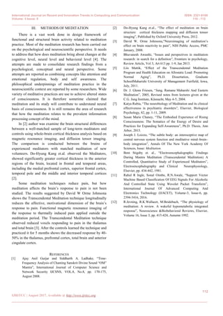 International Journal on Recent and Innovation Trends in Computing and Communication ISSN: 2321-8169
Volume: 5 Issue: 8 110 - 112
_______________________________________________________________________________________________
112
IJRITCC | August 2017, Available @ http://www.ijritcc.org
_______________________________________________________________________________________
III. METHODS OF MEDITATION
There is a vast work done in design framework of
functional and structural brain activity related to meditation
practice. Most of the meditation research has been carried out
on the psychological and neuroscientific perspective. It needs
to address that how does meditation bring about changes at the
cognitive level, neural level and behavioral level [4]. The
attempts are made to consolidate research findings from a
psychological, conceptual and neural perspective. Some
attempts are reported as combining concepts like attention and
emotional regulation, body and self awareness. The
philosophical underpinnings of meditation practice in the
neuroscientific context are reported by some researchers. Wide
variety of meditative practices are use to achieve altered states
of consciousness. It is therefore sometime claimed that
meditation and its study will contribute to understand neural
basis of consciousness. It is still remains the area of research
that how the meditation relates to the prevalent information
processing concept of the mind.
In [2] author was examine the brain structural differences
between a well-matched sample of long-term meditators and
controls using whole-brain cortical thickness analysis based on
magnetic resonance imaging, and diffusion tensor imaging.
The comparison is conducted between the brains of
experienced meditators with matched meditation of new
volunteers. Do-Hyung Kang et.al. observed the Meditators,
showed significantly greater cortical thickness in the anterior
regions of the brain, located in frontal and temporal areas,
including the medial prefrontal cortex, superior frontal cortex,
temporal pole and the middle and interior temporal cortices
[2].
Some meditation techniques reduce pain, but how
meditation affects the brain‟s response to pain is not been
studied. The results suggested by David W Orme Johnsona
shows the Transcendental Meditation technique longitudinally
reduces the affective, motivational dimension of the brain‟s
response to pain. Functional magnetic resonance imaging of
the response to thermally induced pain applied outside the
meditation period. The Transcendental Meditation technique
observed reduced voxels responding to pain in the thalamus
and total brain [3]. After the controls learned the technique and
practiced it for 5 months shows the decreased response by 40-
50% in the thalamus, prefrontal cortex, total brain and anterior
cingulate cortex.
REFERENCES
[1] Ajay Anil Gurjar and Siddharth A. Ladhake, “Time-
Frequency Analysis of Chanting Sanskrit Divine Sound “OM”
Mantra”, International Journal of Computer Science and
Network Security IJCSNS, VOL.8, No.8, pp. 170-175,
August 2008.
[2] Do-Hyung Kang et.al., “The effect of meditation on brain
structure: cortical thickness mapping and diffusion tensor
imaging”, Published by Oxford University Press, 2012.
[3] David W. Orme Johnsona,“Neuroimaging of meditation‟s
effect on brain reactivity to pain”, NIH Public Access, PMC
January, 2008.
[4] Bhuvanesh Awasthi, “Issues and perspectives in meditation
research: in search for a definition”, Frontiers in psychology,
Review Article, Vol 3, Art 613 pp. 1-9, Jan 2013.
[5] Liis Mattik, “Effect of the Transcendental Meditation
Program and Health Education on Allostatic Load: Promoting
Normal Aging”, Ph.D. Dissertation, Graduate
SchoolMaharishi University of Management Fairfield, Iowa,
July, 2011.
[6] Dr. J. Glenn Friesen, “Jung, Ramana Maharshi And Eastern
Meditation”, 2005, Revised notes from lectures given at the
C.G. Jung Institute, Küsnacht, May 4-5, 2004.
[7] Katya Rubia, “The neurobiology of Meditation and its clinical
effectiveness in psychiatric disorders”, Elsevier, Biological
Psychology, 82, pp. 1-11, 2009.
[8] Susan Marie Chaney, “The Embodied Experience of Rising
Consciousness: The Somatics of the Energy of Desire and
Practices for Expanding Self-Awareness”, Ph.D. Thesis, Ann
Arbor, 2015.
[9] Joseph J. Loizzo, “The subtle body: an interoceptive map of
central nervous system function and meditative mind–brain–
body integration”, Annals Of The New York Academy Of
Sciences, Issue: Meditation.
[10] Bent Stigsby et. al., “Electroencephalographic Findings
During Mantra Meditation (Transcendental Meditation) A
Controlled, Quantitative Study of Experienced Meditators”,
Electroencephalography and Clinical Neurophysiology,
Elsevier, pp. 434-442, 1981.
[11] Rahul R Ingle, Sonal Oimbe, R.N.Awale, “Support Vector
Machine Based Classification Of EEG Signals For Alcoholic
And Controlled State Using Wavelet Packet Transform”,
International Journal Of Advanced Computing And
Electronics Technology (IJACET), Volume-3, Issue-6, pp.
2394-3416, 2016.
[12] R.Jevning, R.K.Wallacet, M.Beidebach, “The physiology of
meditation: A review. A wakeful hypometabolic integrated
response”, Neuroscience &Biobehavioral Reviews, Elsevier,
Volume 16, Issue 3, pp. 415-424, Autumn 1992.
 