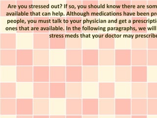 Are you stressed out? If so, you should know there are som
available that can help. Although medications have been pro
people, you must talk to your physician and get a prescriptio
ones that are available. In the following paragraphs, we will
                  stress meds that your doctor may prescribe
 