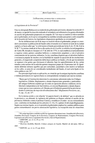 1084 Mario Carlos Vivas
a) Legislatura de la Provincia4'
Una vez designadoBedoya en su condiciónde gobernadorprovisorio,durantela sesióndel 13
de marzo, se aprobóla exacción realizadaal vecindario con referencia a los gastos efectuados
en auxilio del gobernadorpropietarioen campaña.El 7 de mayo se analizó el oficio remitido
por el gobernador,en el cual se consignabanlas medidas tomadas para poner a salvoal pueblo
de la invasión de Carrera; los legisladoresdispusieron aprobarlasen su t~talidad~~.
En las deliberacionesde 16de mayo se resolvió oficiar al gobernador,porque se consi-
deró conveniente la publicación del bando sobreel tumulto en el interior al norte de la ciudad
capital y se hacía saberque "se echó menos el bando prevenido por la ley 8, tít, 15,lib. 8 de la
N. R."44.La norma citada de la Nueva Recopilación de Castilla, se refería a la real pragmática
de Carlos 111,dictada en Aranjuez el 17 de abril de 1774,la cual establecía el procedimiento
a seguirse contra quienes causaban bullicios o conmociones populares y con el privativo
conocimientode lasjusticias ordinarias. La ley castellana disponía que al advertirse bullicio
o resistencia popular de muchos con la finalidad de impedir la ejecución de las resoluciones
generales,el magistrado competentedebía hacer publicar un bando, a fin de que incontinenti
se separase a las gentes que efectuasen el alboroto, bajo los apercibimientos de ley; serían
tratados como autoresde la sediciónquienesintegrasengrupos de 10personas (art. 8).Igual-
mente deberían retirarse aquellos que por curiosidad, casualidad u otro motivo se hallasen
en las calles, so pena de ser considerados inobedientes del bando, el cual sería fijado en los
sitios públicos (art. 9)45.
Ese precepto legal tenía su aplicación,en virtud de que la antigua legislacióncastellana
e indiana permanecía en vigencia hasta su correspondientereemplazopor nuevas normas:
"Hasta que la Constitucióndetermine lo conveniente subsistirántodos los Códigos
legislativos, Cédulas, Reglamentos y demás disposicionesgenerales y particulares
del antiguo Gobierno español que no estén en oposición directa o indirecta con la
libertade independenciade SudAmérica, ni con este Reglamentoy demás disposi-
cionesque no sean contrariasa él, libradaspor el Gobiernogeneralde las provincias
desde elveinticinco demayo demil ochocientosdiez" (ReglamentoProvisorio, sec.,
6, cap., 12, art. 3)4h.
En la misma sesión y con relación "al aspecto hostil y de defensa" que se advertía en
la provincia y, no obstante, la vigilancia del gobierno se dispuso solicitar el auxilio de las
provincias limítrofes contra el pertinaz Carrera y restablecer el orden %n ese extraordinario
caso- conformea lo facultadopor los artículos 13,14y 15,capítulo 16del citadoReglamento.
Segúnesas normas legales,no sele permitía al gobernadoremplear los caudalespúblicospara
gastos extraordinarios sin previa autorización legislativa. La excepción eran las situaciones
"El cuerpo legislativocordobés recibió las siguientes denominaciones: Asamblea de la Provincia,
Asamblea Provincial, Congreso de la Provincia, Congreso de Representantes, Congreso Provincial,
Legislatura de la Provincia, Legislatura Provincial y Sala de Representantes.
43 AHDCDPC, op. cit.(n. 25), p. 132.
"Ibid., p.134.
"MARTINEZAlcubilla, Marcelo. Códigos antiguos de España. Madrid: ed. del autor, 1885, p.
1867.
.'6 DGPUNC, op. cit.(n. 27), pp. 60-61.
 