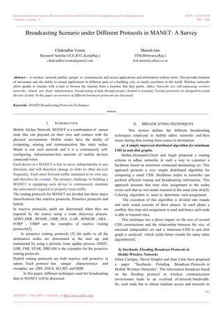 International Journal on Recent and Innovation Trends in Computing and Communication ISSN: 2321-8169
Volume: 6 Issue: 7 106 - 108
______________________________________________________________________________________
106
IJRITCC | July 2018, Available @ http://www.ijritcc.org
_______________________________________________________________________________________
Broadcasting Scenario under Different Protocols in MANET: A Survey
Chakradhar Verma
Research Scholar UCE,RTU,Kota(Raj.)
chakradharverma@gmail.com
Manish Jain
ITM,Bhilwara,(Raj.)
dch.mani@yahoo.co.in
Abstract— A wireless network enables people to communicate and access applications and information without wires. This provides freedom
of movement and the ability to extend applications to different parts of a building, city, or nearly anywhere in the world. Wireless networks
allow people to interact with e-mail or browse the Internet from a location that they prefer. Adhoc Networks are self-organizing wireless
networks, absent any fixed infrastructure. broadcasting of data through proper channel is essential. Various protocols are designed to avoid
the loss of data. In this paper an overview of different broadcast protocols are discussed.
Keywords- MANET,Broadcasting,Protocols,Techniques
__________________________________________________*****_________________________________________________
I. INTRODUCTION
Mobile Ad-hoc Network: MANET is a combination of sensor
node that can proceed on their own and connect with the
physical environment. Mobile nodes have the ability of
computing, sensing and communication like static nodes.
Manet is one such network and it is a continuously self-
configuring, infrastructure-less network of mobile devices
connected wires.
Each device in a MANET is free to move independently in any
direction, and will therefore change its links to other devices
frequently. Each must forward traffic unrelated to its own use,
and therefore be a router. The primary challenge in building a
MANET is equipping each device to continuously maintain
the information required to properly route traffic.
The routing protocols for MANET are divided into three major
classifications like reactive protocols, Proactive protocols and
hybrid.
In reactive protocols, paths are determined when they are
required by the source using a route discovery process.
AODV,DSR , ROAM , LMR, SSA , LAR , RDMAR , ARA ,
FORP , CBRP are the examples of reactive routing
protocols[5].
In proactive routing protocols [5] the paths to all the
destination nodes are determined at the start up, and
maintained by using a periodic route update process. DSDV,
GSR, FSR, STAR, DREAM is the examples for the proactive
routing protocols.
Hybrid routing protocols are both reactive and proactive in
nature. Each protocol has unique characteristics and
examples are ZRP, ZHLS, SLURP, and DDR.
In this paper, different techniques used for broadcasting
data in MANET will be discussed.
II. BROADCATING TECHNIQUES
This section defines the different broadcasting
techniques employed in mobile adhoc networks and their
issues during data routing from source to destination.
a) A simple improved distributed algorithm for minimum
CDS in unit disk graphs.
Stefan,Alexander,Ulrich and Segal proposed a routing
scheme in adhoc networks in such a way to construct a
backbone based on minimum connected dominating set. This
approach presents a very simple distributed algorithm for
computing a small CDS. Backbone nodes in networks can
perform efficient routing and broadcasting information. This
approach assumes that time slots assignment to the nodes
exists such that no two nodes transmit in the same time slot[4].
Coloring algorithm is used to determine such assignment.
The execution of this algorithm is divided into rounds
and each round consists of three phases. In each phase a
conflict–free time slot assignment is used and hence each node
is able to transmit once.
This technique has a direct impact on the size of several
CDS constructions and the relationship between the size of
maximal independent set and a minimum CDS in unit disk
graph is analyzed which yields better rounds for many other
algorithms[4].
b) Stochastic Flooding Broadcast Protocols in
Mobile Wireless Networks
Julien Cartigny, David Simplot and Jean Carle have proposed
a paper “Stochastic Flooding Broadcast Protocols in
Mobile Wireless Networks”. The information broadcast based
on the flooding protocol in wireless communication
environment leads to an overload of network bandwidth.
So, each node has to obtain medium access and transmit its
 
